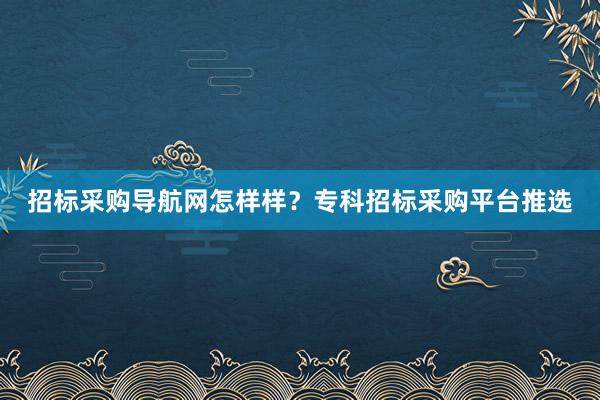 招标采购导航网怎样样？专科招标采购平台推选