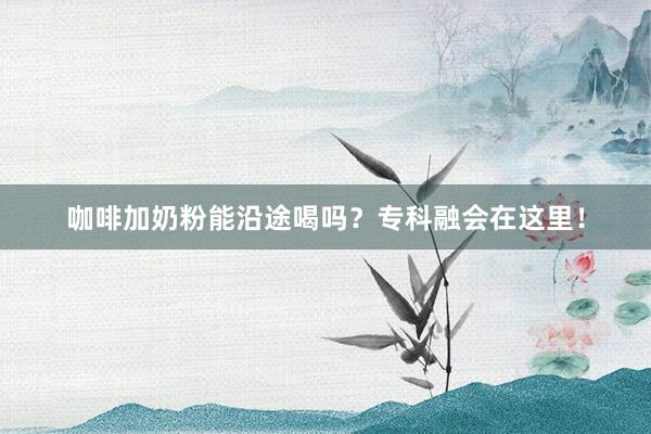 咖啡加奶粉能沿途喝吗？专科融会在这里！