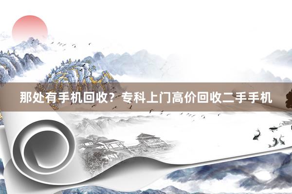 那处有手机回收？专科上门高价回收二手手机