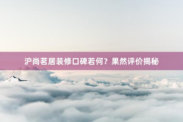 沪尚茗居装修口碑若何？果然评价揭秘