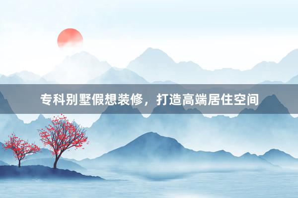 专科别墅假想装修，打造高端居住空间