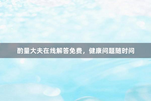 酌量大夫在线解答免费，健康问题随时问