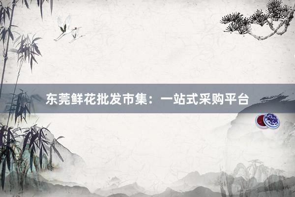 东莞鲜花批发市集：一站式采购平台